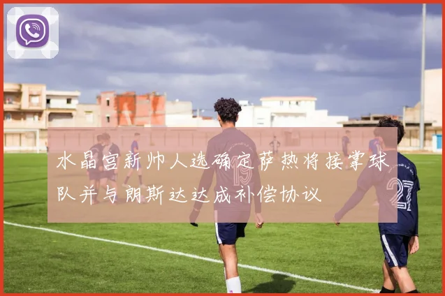 水晶宫新帅人选确定萨热将接掌球队并与朗斯达达成补偿协议