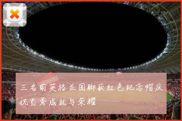 三名前英格兰国脚获红色纪念帽庆祝首秀成就与荣耀