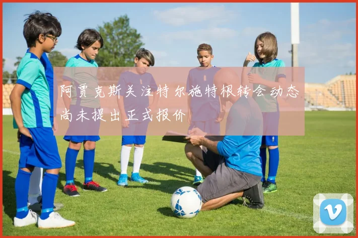 阿贾克斯关注特尔施特根转会动态尚未提出正式报价