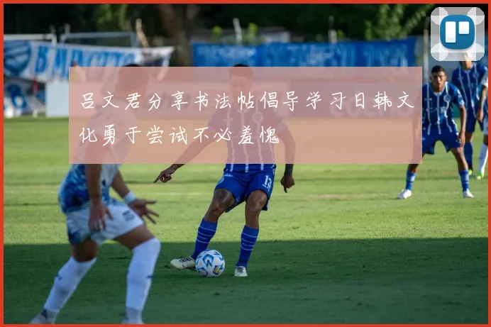 吕文君分享书法帖倡导学习日韩文化勇于尝试不必羞愧