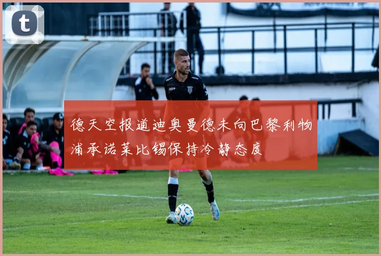 德天空报道迪奥曼德未向巴黎利物浦承诺莱比锡保持冷静态度