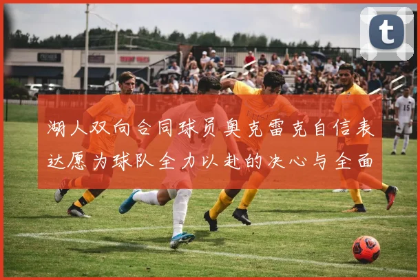 湖人双向合同球员奥克雷克自信表达愿为球队全力以赴的决心与全面能力