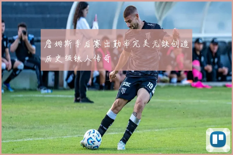 詹姆斯季后赛出勤率完美无缺创造历史级铁人传奇
