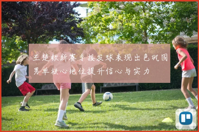 王楚钦新赛季接发球表现出色巩固男单核心地位提升信心与实力