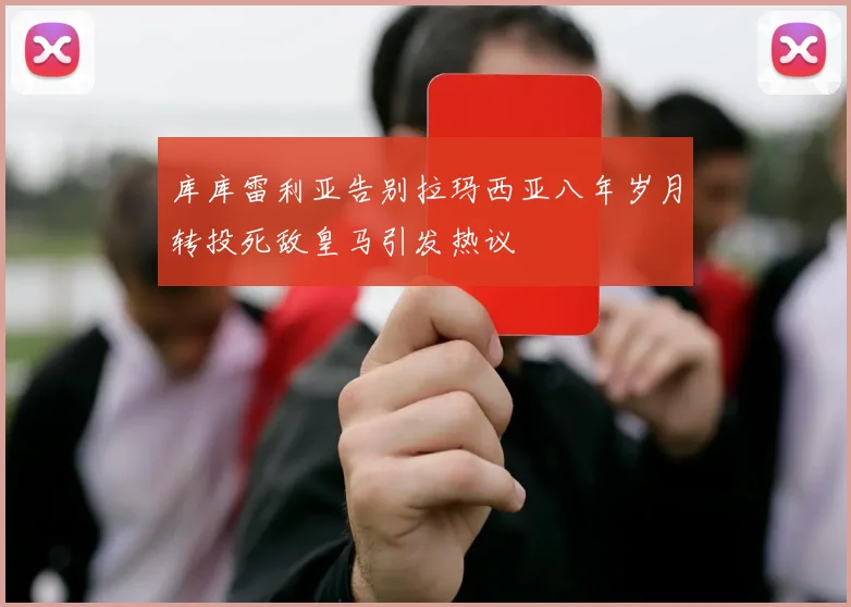 库库雷利亚告别拉玛西亚八年岁月转投死敌皇马引发热议