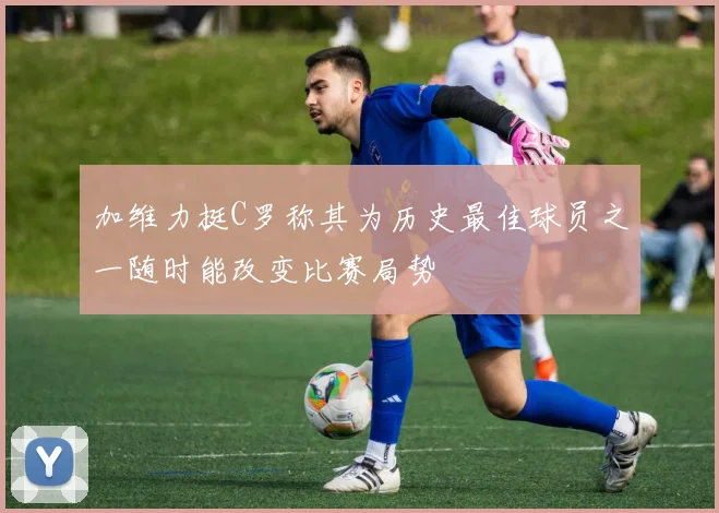 加维力挺C罗称其为历史最佳球员之一随时能改变比赛局势