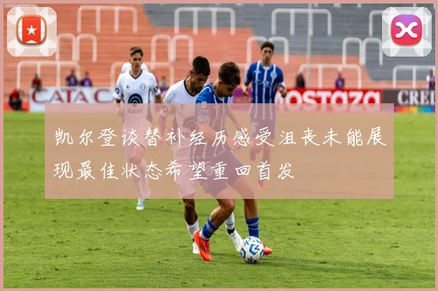 凯尔登谈替补经历感受沮丧未能展现最佳状态希望重回首发