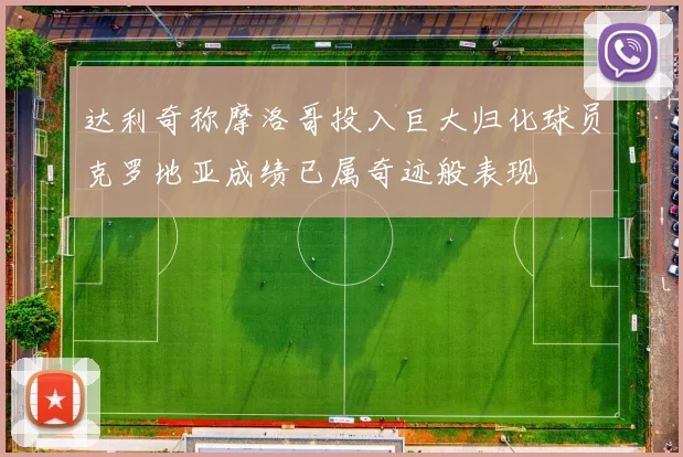 达利奇称摩洛哥投入巨大归化球员克罗地亚成绩已属奇迹般表现