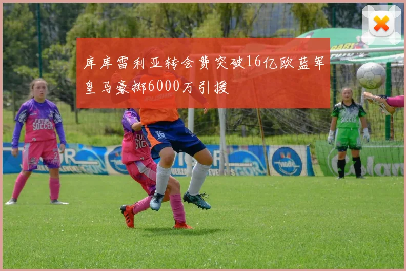 库库雷利亚转会费突破16亿欧蓝军皇马豪掷6000万引援