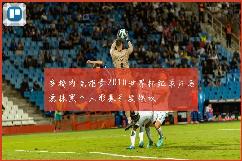 多梅内克指责2010世界杯纪录片恶意抹黑个人形象引发热议