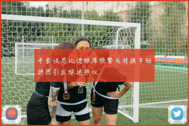 手套谈恩比德缺席频繁或将换年轻拼图引发球迷热议