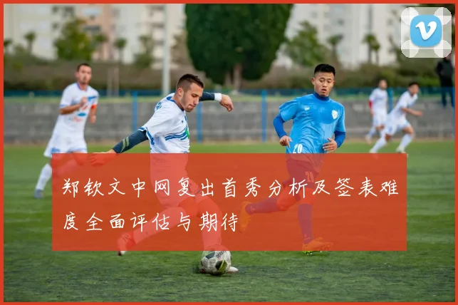 郑钦文中网复出首秀分析及签表难度全面评估与期待