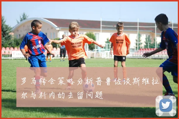 罗马转会策略分析普鲁佐谈斯维拉尔与科内的去留问题