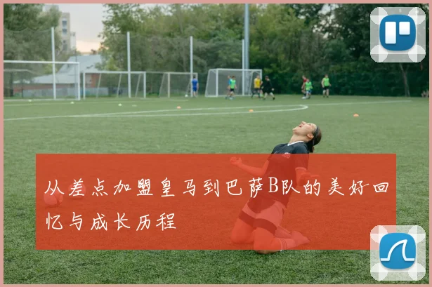 从差点加盟皇马到巴萨B队的美好回忆与成长历程