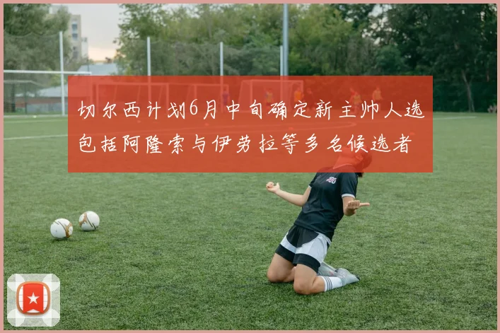 切尔西计划6月中旬确定新主帅人选包括阿隆索与伊劳拉等多名候选者