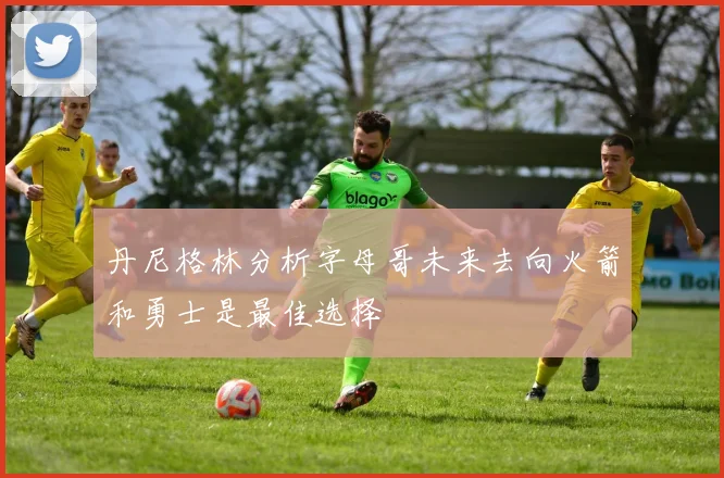 丹尼格林分析字母哥未来去向火箭和勇士是最佳选择