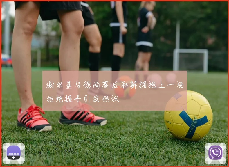 谢尔基与德尚赛后和解拥抱上一场拒绝握手引发热议
