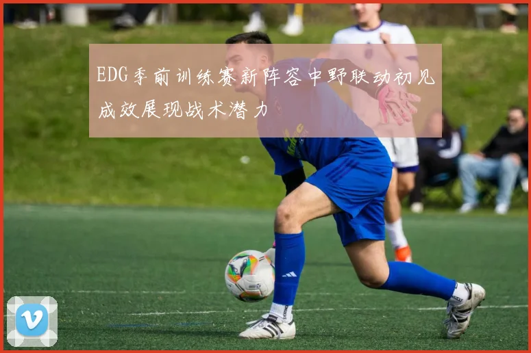 EDG季前训练赛新阵容中野联动初见成效展现战术潜力