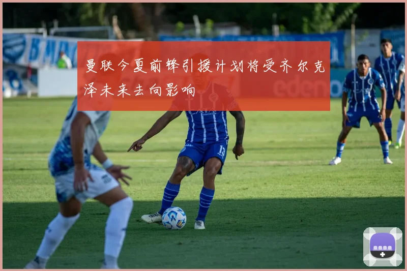 曼联今夏前锋引援计划将受齐尔克泽未来去向影响