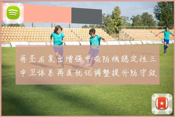 蒋圣龙复出增强申花防线稳定性三中卫体系再度优化调整提升防守效果
