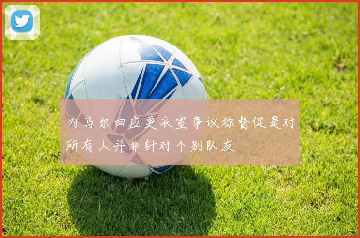 内马尔回应更衣室争议称督促是对所有人并非针对个别队友