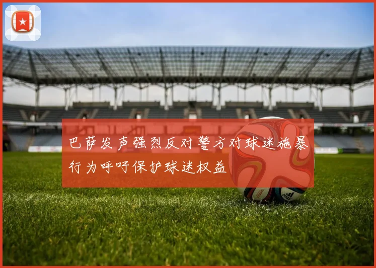 巴萨发声强烈反对警方对球迷施暴行为呼吁保护球迷权益