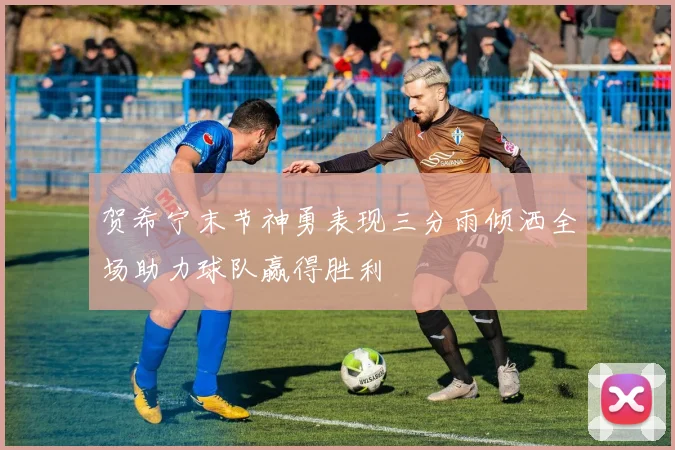贺希宁末节神勇表现三分雨倾洒全场助力球队赢得胜利