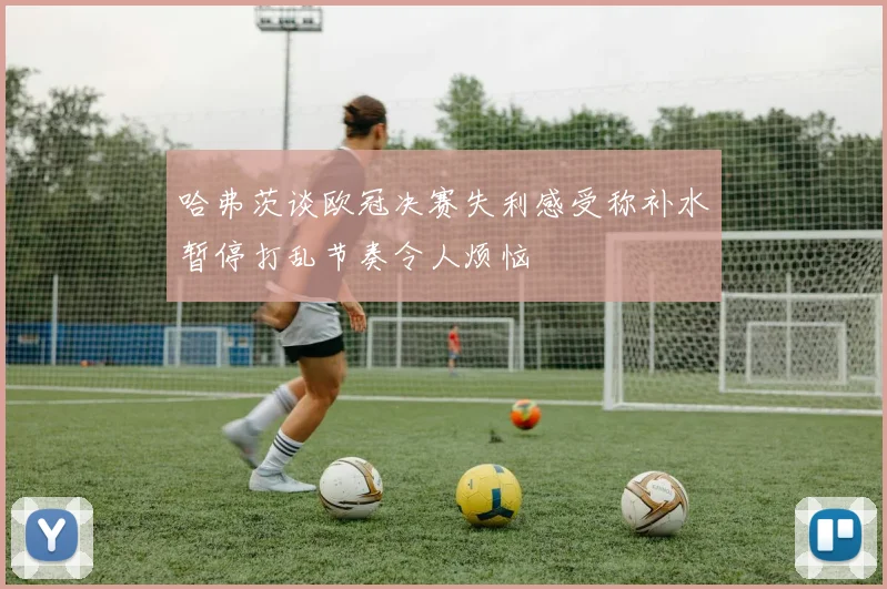 哈弗茨谈欧冠决赛失利感受称补水暂停打乱节奏令人烦恼