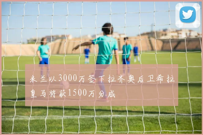 米兰以3000万签下拉齐奥后卫希拉皇马将获1500万分成