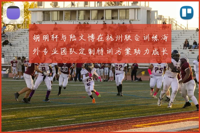 胡明轩与陆文博在杭州联合训练海外专业团队定制特训方案助力成长