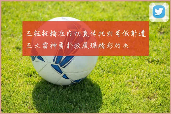 王钰栋精准内切直传托利奇低射遭王大雷神勇扑救展现精彩对决
