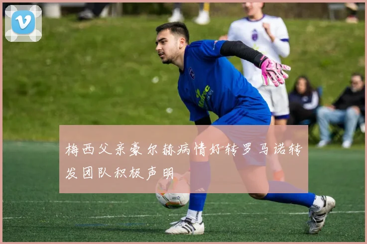 梅西父亲豪尔赫病情好转罗马诺转发团队积极声明