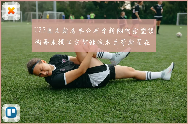 U23国足新名单公布李新翔向余望领衔吾米提江玄智健依木兰等新星在列
