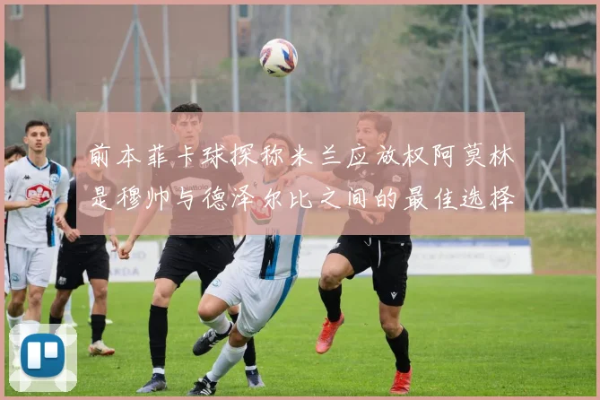 前本菲卡球探称米兰应放权阿莫林是穆帅与德泽尔比之间的最佳选择