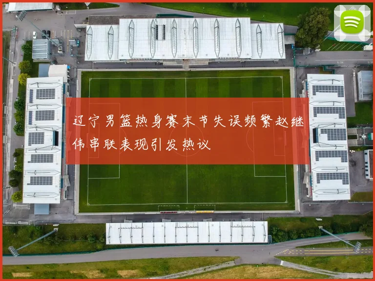 辽宁男篮热身赛末节失误频繁赵继伟串联表现引发热议